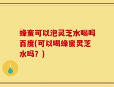 蜂蜜可以泡灵芝水喝吗百度(可以喝蜂蜜灵芝水吗？)