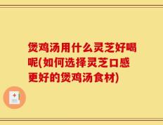 煲鸡汤用什么灵芝好喝呢(如何选择灵芝口感更好的煲鸡汤食材)
