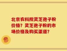 北京农科院灵芝孢子粉价格？灵芝孢子粉的市场价格及购买渠道？