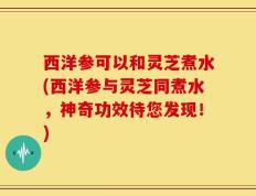 西洋参可以和灵芝煮水(西洋参与灵芝同煮水，神奇功效待您发现！)