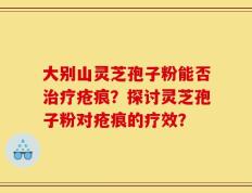 大别山灵芝孢子粉能否治疗疮痕？探讨灵芝孢子粉对疮痕的疗效？