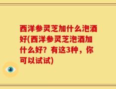 西洋参灵芝加什么泡酒好(西洋参灵芝泡酒加什么好？有这3种，你可以试试)