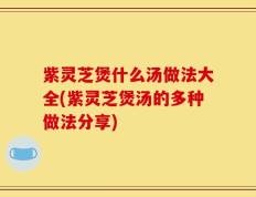 紫灵芝煲什么汤做法大全(紫灵芝煲汤的多种做法分享)