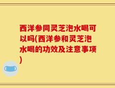 西洋参同灵芝泡水喝可以吗(西洋参和灵芝泡水喝的功效及注意事项)