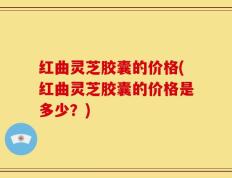 红曲灵芝胶囊的价格(红曲灵芝胶囊的价格是多少？)