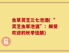 虫草灵芝三七泡酒(“灵芝虫草泡酒”：颇受欢迎的秋季佳酿)