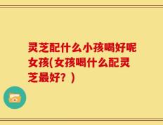 灵芝配什么小孩喝好呢女孩(女孩喝什么配灵芝最好？)