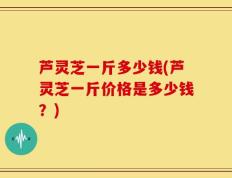芦灵芝一斤多少钱(芦灵芝一斤价格是多少钱？)