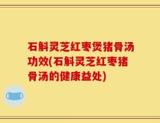 石斛灵芝红枣煲猪骨汤功效(石斛灵芝红枣猪骨汤的健康益处)