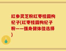 红参灵芝粉红枣桂圆枸杞子(红枣桂圆枸杞子粉——强身健体佳选择)