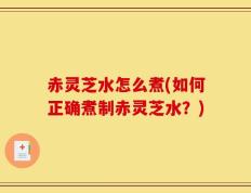 赤灵芝水怎么煮(如何正确煮制赤灵芝水？)