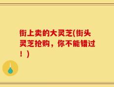 街上卖的大灵芝(街头灵芝抢购，你不能错过！)