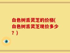 白色树舌灵芝的价格(白色树舌灵芝现价多少？)
