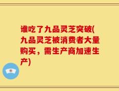 谁吃了九品灵芝突破(九品灵芝被消费者大量购买，需生产商加速生产)