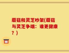 蘑菇和灵芝吵架(蘑菇与灵芝争端：谁更健康？)