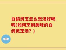 白鸽灵芝怎么煲汤好喝呢(如何烹制美味的白鸽灵芝汤？)