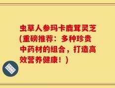 虫草人参玛卡鹿茸灵芝(重磅推荐：多种珍贵中药材的组合，打造高效营养健康！)