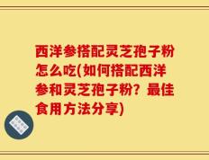 西洋参搭配灵芝孢子粉怎么吃(如何搭配西洋参和灵芝孢子粉？最佳食用方法分享)