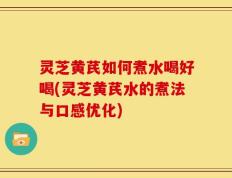 灵芝黄芪如何煮水喝好喝(灵芝黄芪水的煮法与口感优化)