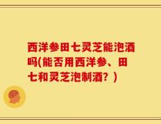西洋参田七灵芝能泡酒吗(能否用西洋参、田七和灵芝泡制酒？)