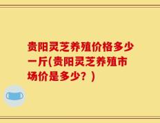 贵阳灵芝养殖价格多少一斤(贵阳灵芝养殖市场价是多少？)