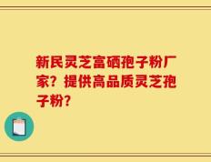 新民灵芝富硒孢子粉厂家？提供高品质灵芝孢子粉？