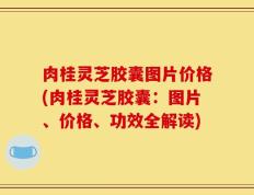 肉桂灵芝胶囊图片价格(肉桂灵芝胶囊：图片、价格、功效全解读)