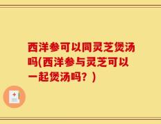 西洋参可以同灵芝煲汤吗(西洋参与灵芝可以一起煲汤吗？)