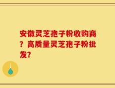 安徽灵芝孢子粉收购商？高质量灵芝孢子粉批发？