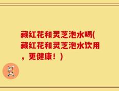 藏红花和灵芝泡水喝(藏红花和灵芝泡水饮用，更健康！)