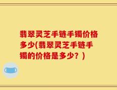翡翠灵芝手链手镯价格多少(翡翠灵芝手链手镯的价格是多少？)