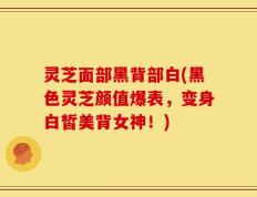 灵芝面部黑背部白(黑色灵芝颜值爆表，变身白皙美背女神！)