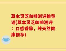 草本灵芝咖啡测评推荐语(草本灵芝咖啡测评：口感香醇，纯天然健康推荐)