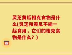 灵芝黄瓜相克食物是什么(灵芝和黄瓜不能一起食用，它们的相克食物是什么？)