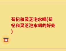 苟杞和灵芝泡水喝(苟杞和灵芝泡水喝的好处)