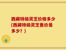 西藏特级灵芝价格多少(西藏特级灵芝售价是多少？)