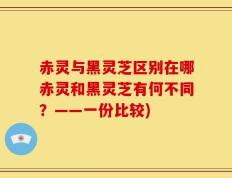 赤灵与黑灵芝区别在哪赤灵和黑灵芝有何不同？——一份比较)