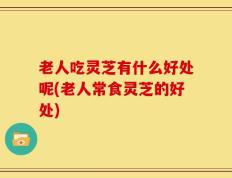 老人吃灵芝有什么好处呢(老人常食灵芝的好处)