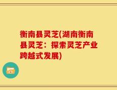 衡南县灵芝(湖南衡南县灵芝：探索灵芝产业跨越式发展)