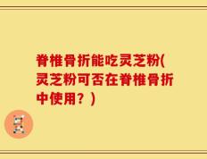 脊椎骨折能吃灵芝粉(灵芝粉可否在脊椎骨折中使用？)