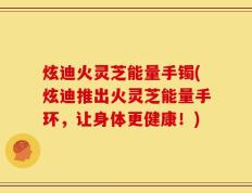 炫迪火灵芝能量手镯(炫迪推出火灵芝能量手环，让身体更健康！)