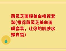 菌灵芝面膜美白推荐套装(推荐菌灵芝美白面膜套装，让你的肌肤水嫩白皙)