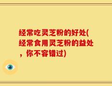 经常吃灵芝粉的好处(经常食用灵芝粉的益处，你不容错过)