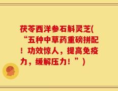 茯苓西洋参石斛灵芝(“五种中草药重磅拼配！功效惊人，提高免疫力，缓解压力！”)
