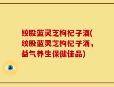 绞股蓝灵芝枸杞子酒(绞股蓝灵芝枸杞子酒，益气养生保健佳品)