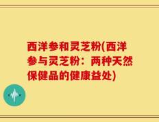 西洋参和灵芝粉(西洋参与灵芝粉：两种天然保健品的健康益处)