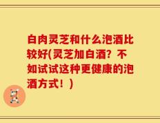 白肉灵芝和什么泡酒比较好(灵芝加白酒？不如试试这种更健康的泡酒方式！)