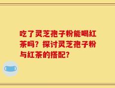 吃了灵芝孢子粉能喝红茶吗？探讨灵芝孢子粉与红茶的搭配？