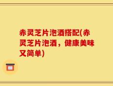 赤灵芝片泡酒搭配(赤灵芝片泡酒，健康美味又简单)