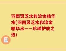 羽西灵芝水和流金精华水(羽西灵芝水和流金精华水——珍稀护肤之选)